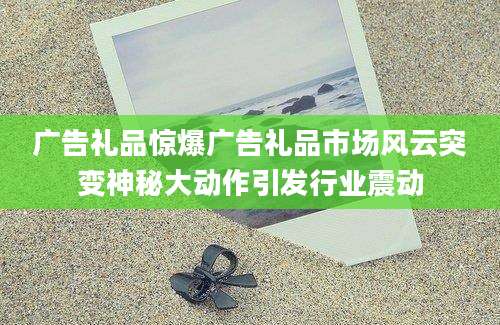广告礼品惊爆广告礼品市场风云突变神秘大动作引发行业震动