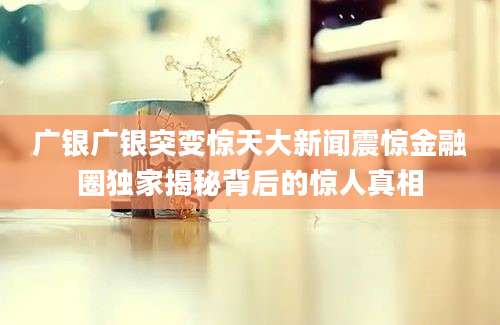 广银广银突变惊天大新闻震惊金融圈独家揭秘背后的惊人真相