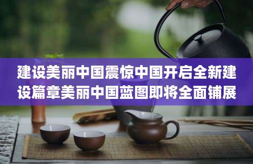 建设美丽中国震惊中国开启全新建设篇章美丽中国蓝图即将全面铺展