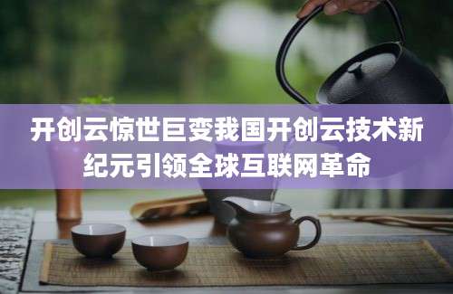 开创云惊世巨变我国开创云技术新纪元引领全球互联网革命