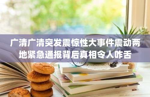 广清广清突发震惊性大事件震动两地紧急通报背后真相令人咋舌