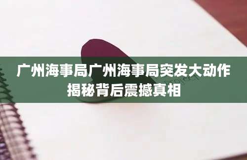 广州海事局广州海事局突发大动作揭秘背后震撼真相
