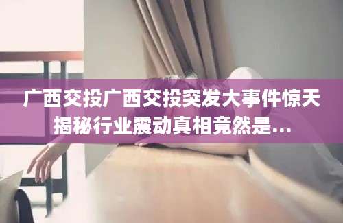 广西交投广西交投突发大事件惊天揭秘行业震动真相竟然是...