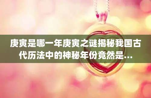 庚寅是哪一年庚寅之谜揭秘我国古代历法中的神秘年份竟然是...