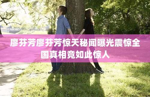 廖芬芳廖芬芳惊天秘闻曝光震惊全国真相竟如此惊人