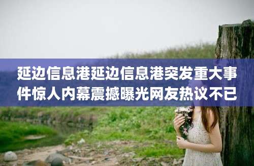 延边信息港延边信息港突发重大事件惊人内幕震撼曝光网友热议不已