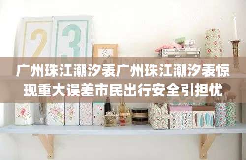 广州珠江潮汐表广州珠江潮汐表惊现重大误差市民出行安全引担忧
