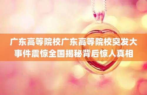 广东高等院校广东高等院校突发大事件震惊全国揭秘背后惊人真相