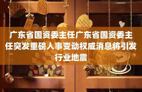 广东省国资委主任广东省国资委主任突发重磅人事变动权威消息将引发行业地震