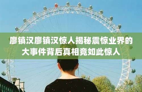 廖镇汉廖镇汉惊人揭秘震惊业界的大事件背后真相竟如此惊人