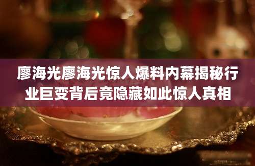 廖海光廖海光惊人爆料内幕揭秘行业巨变背后竟隐藏如此惊人真相