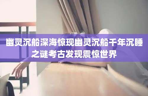 幽灵沉船深海惊现幽灵沉船千年沉睡之谜考古发现震惊世界
