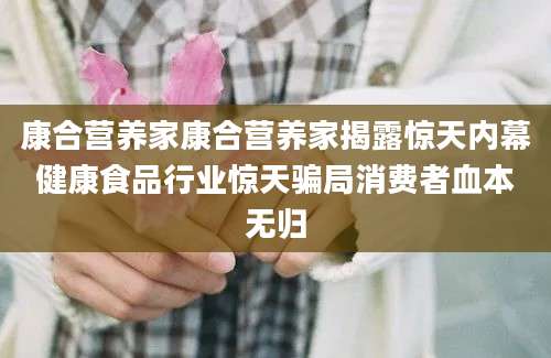 康合营养家康合营养家揭露惊天内幕健康食品行业惊天骗局消费者血本无归