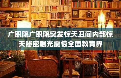 广职院广职院突发惊天丑闻内部惊天秘密曝光震惊全国教育界