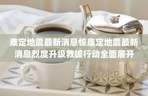 康定地震最新消息惊康定地震最新消息烈度升级救援行动全面展开