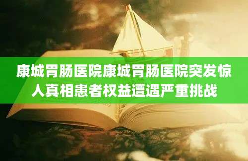 康城胃肠医院康城胃肠医院突发惊人真相患者权益遭遇严重挑战