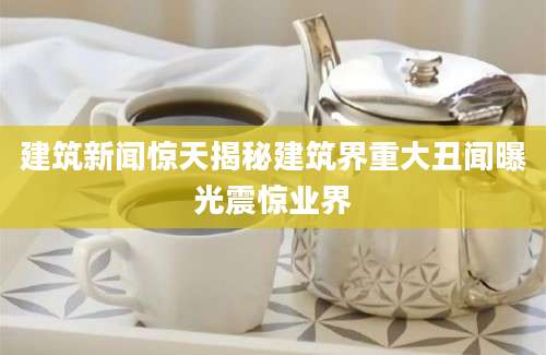 建筑新闻惊天揭秘建筑界重大丑闻曝光震惊业界