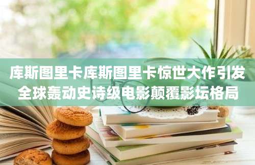 库斯图里卡库斯图里卡惊世大作引发全球轰动史诗级电影颠覆影坛格局