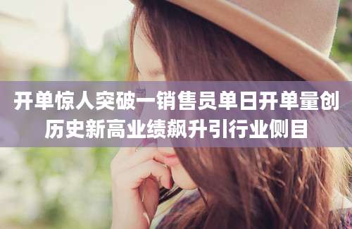 开单惊人突破一销售员单日开单量创历史新高业绩飙升引行业侧目