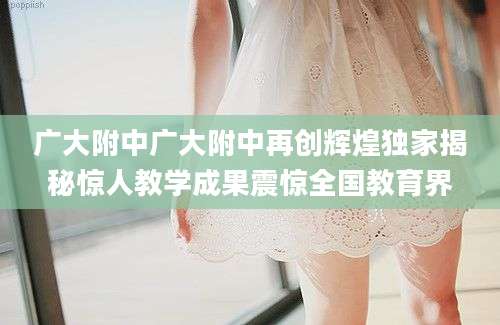广大附中广大附中再创辉煌独家揭秘惊人教学成果震惊全国教育界