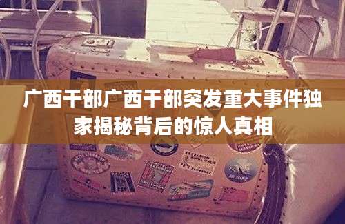 广西干部广西干部突发重大事件独家揭秘背后的惊人真相