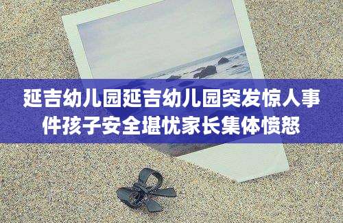 延吉幼儿园延吉幼儿园突发惊人事件孩子安全堪忧家长集体愤怒
