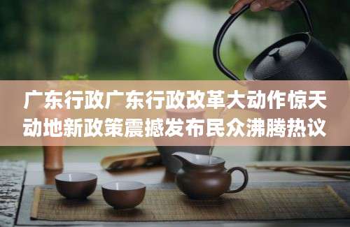 广东行政广东行政改革大动作惊天动地新政策震撼发布民众沸腾热议