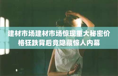 建材市场建材市场惊现重大秘密价格狂跌背后竟隐藏惊人内幕