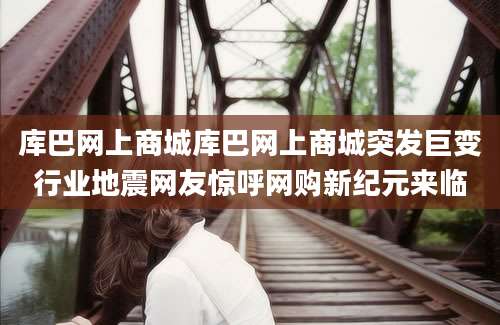 库巴网上商城库巴网上商城突发巨变行业地震网友惊呼网购新纪元来临