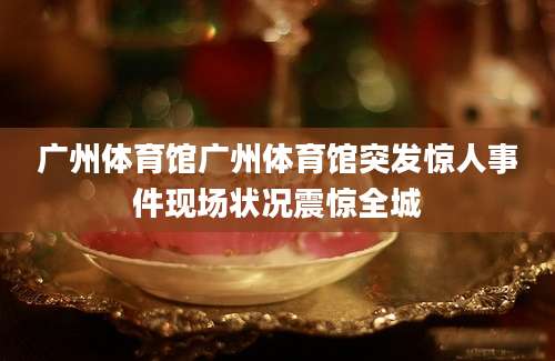 广州体育馆广州体育馆突发惊人事件现场状况震惊全城