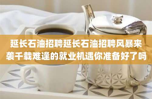 延长石油招聘延长石油招聘风暴来袭千载难逢的就业机遇你准备好了吗