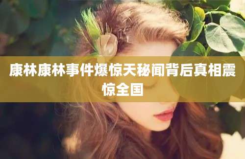 康林康林事件爆惊天秘闻背后真相震惊全国