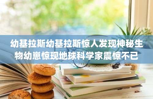 幼基拉斯幼基拉斯惊人发现神秘生物幼崽惊现地球科学家震惊不已