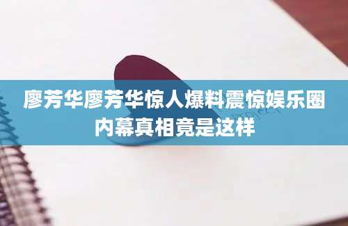 廖芳华廖芳华惊人爆料震惊娱乐圈内幕真相竟是这样