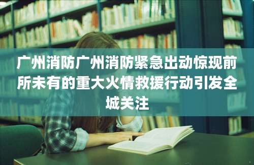 广州消防广州消防紧急出动惊现前所未有的重大火情救援行动引发全城关注