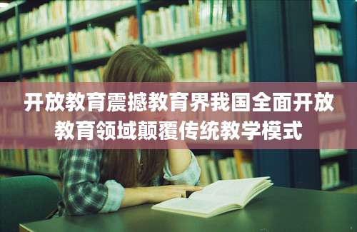 开放教育震撼教育界我国全面开放教育领域颠覆传统教学模式