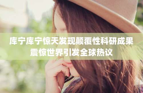 库宁库宁惊天发现颠覆性科研成果震惊世界引发全球热议