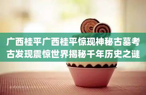 广西桂平广西桂平惊现神秘古墓考古发现震惊世界揭秘千年历史之谜