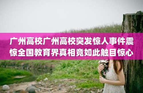 广州高校广州高校突发惊人事件震惊全国教育界真相竟如此触目惊心