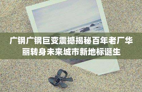 广钢广钢巨变震撼揭秘百年老厂华丽转身未来城市新地标诞生