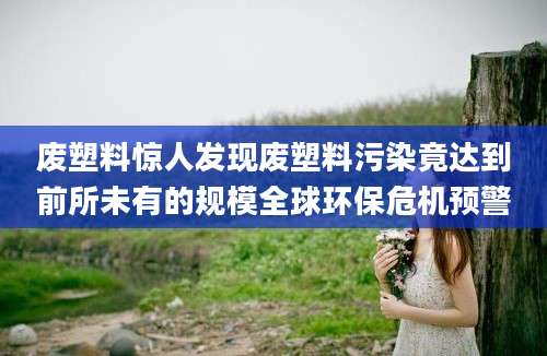 废塑料惊人发现废塑料污染竟达到前所未有的规模全球环保危机预警