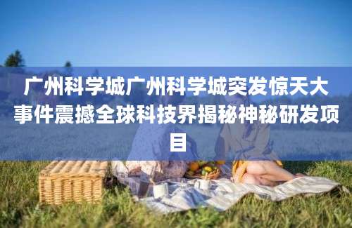 广州科学城广州科学城突发惊天大事件震撼全球科技界揭秘神秘研发项目