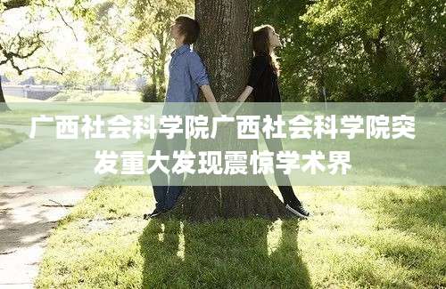 广西社会科学院广西社会科学院突发重大发现震惊学术界