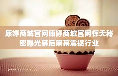 康婷商城官网康婷商城官网惊天秘密曝光幕后黑幕震撼行业