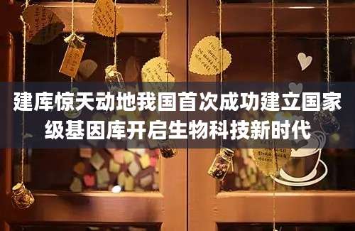 建库惊天动地我国首次成功建立国家级基因库开启生物科技新时代