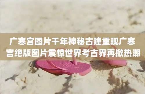 广寒宫图片千年神秘古建重现广寒宫绝版图片震惊世界考古界再掀热潮
