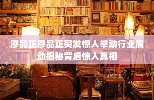 廖品正廖品正突发惊人举动行业震动揭秘背后惊人真相