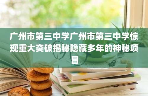 广州市第三中学广州市第三中学惊现重大突破揭秘隐藏多年的神秘项目