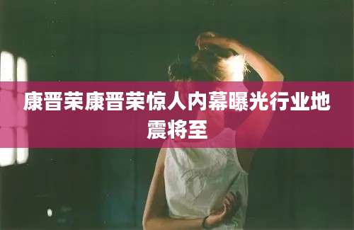 康晋荣康晋荣惊人内幕曝光行业地震将至