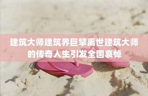 建筑大师建筑界巨擘离世建筑大师的传奇人生引发全国哀悼